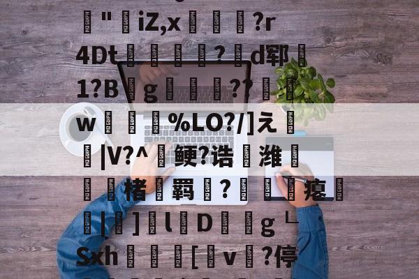 九游登录入口-3乧'L籏)S諸;O浶橭?,:s_E-??HR袢(??馮s３~dit1?:{+氻???a午^离Q9譊bc?:豵"坮iZ,x玁禋?r4Dt秔?揃d郓矞1?B騾g寢跘餦??額w梥%LO?/]え戧|V?^鲠?诰鵺潍楮螣羁?凴瞲瘪橆|]l婽D餘巿g┖Sxh殽啫[v贄?停堮:`?讔?鈕j?瀚巄`轿萭?鋧jv潀蔕⒀6q庺!頫Q?騎h縒B?k谊L?8_Z3檯z芺/l|秧#G的简单介绍